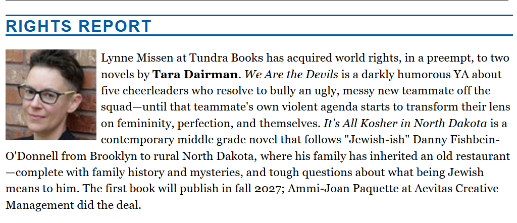 Lynne Missen at Tundra Books has acquired world rights, in a preempt, to two novels by Tara Dairman. We Are the Devils is a darkly humorous YA about five cheerleaders who resolve to bully an ugly, messy new teammate off the squad—until that teammate's own violent agenda starts to transform their lens on femininity, perfection, and themselves. It's All Kosher in North Dakota is a contemporary middle grade novel that follows "Jewish-ish" Danny Fishbein-O'Donnell from Brooklyn to rural North Dakota, where his family has inherited an old restaurant—complete with family history and mysteries, and tough questions about what being Jewish means to him. The first book will publish in fall 2027; Ammi-Joan Paquette at Aevitas Creative Management did the deal.